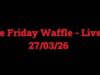 The Friday Waffle – Live! – 27/03/26
