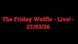 The Friday Waffle – Live! – 27/03/26
